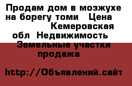 Продам дом в мозжухе на борегу томи › Цена ­ 1 550 000 - Кемеровская обл. Недвижимость » Земельные участки продажа   